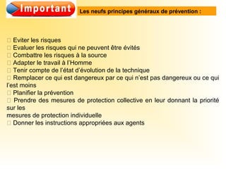  Eviter les risques
 Evaluer les risques qui ne peuvent être évités
 Combattre les risques à la source
 Adapter le travail à l’Homme
 Tenir compte de l’état d’évolution de la technique
 Remplacer ce qui est dangereux par ce qui n’est pas dangereux ou ce qui
l’est moins
 Planifier la prévention
 Prendre des mesures de protection collective en leur donnant la priorité
sur les
mesures de protection individuelle
 Donner les instructions appropriées aux agents
Les neufs principes généraux de prévention :
 