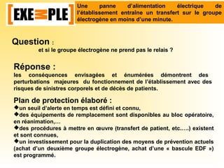 Une panne d’alimentation électrique de
l’établissement entraîne un transfert sur le groupe
électrogène en moins d’une minute.
Question :
et si le groupe électrogène ne prend pas le relais ?
Réponse :
les conséquences envisagées et énumérées démontrent des
perturbations majeures du fonctionnement de l’établissement avec des
risques de sinistres corporels et de décès de patients.
Plan de protection élaboré :
un seuil d’alerte en temps est défini et connu,
des équipements de remplacement sont disponibles au bloc opératoire,
en réanimation,…
des procédures à mettre en œuvre (transfert de patient, etc.….) existent
et sont connues,
un investissement pour la duplication des moyens de prévention actuels
(achat d’un deuxième groupe électrogène, achat d’une « bascule EDF »)
est programmé.
 