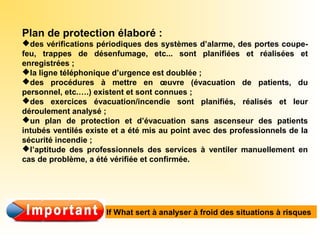 Plan de protection élaboré :
des vérifications périodiques des systèmes d’alarme, des portes coupe-
feu, trappes de désenfumage, etc... sont planifiées et réalisées et
enregistrées ;
la ligne téléphonique d’urgence est doublée ;
des procédures à mettre en œuvre (évacuation de patients, du
personnel, etc.….) existent et sont connues ;
des exercices évacuation/incendie sont planifiés, réalisés et leur
déroulement analysé ;
un plan de protection et d’évacuation sans ascenseur des patients
intubés ventilés existe et a été mis au point avec des professionnels de la
sécurité incendie ;
l’aptitude des professionnels des services à ventiler manuellement en
cas de problème, a été vérifiée et confirmée.
If What sert à analyser à froid des situations à risques
 