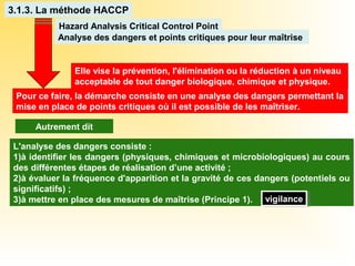 Elle vise la prévention, l'élimination ou la réduction à un niveau
acceptable de tout danger biologique, chimique et physique.
3.1.3. La méthode HACCP
Hazard Analysis Critical Control Point
Analyse des dangers et points critiques pour leur maîtrise
Pour ce faire, la démarche consiste en une analyse des dangers permettant la
mise en place de points critiques où il est possible de les maîtriser.
L'analyse des dangers consiste :
1)à identifier les dangers (physiques, chimiques et microbiologiques) au cours
des différentes étapes de réalisation d’une activité ;
2)à évaluer la fréquence d'apparition et la gravité de ces dangers (potentiels ou
significatifs) ;
3)à mettre en place des mesures de maîtrise (Principe 1).
Autrement dit
vigilancevigilance
 