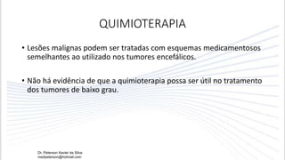 QUIMIOTERAPIA
• Lesões malignas podem ser tratadas com esquemas medicamentosos
semelhantes ao utilizado nos tumores encefálicos.
• Não há evidência de que a quimioterapia possa ser útil no tratamento
dos tumores de baixo grau.
Dr. Peterson Xavier da Silva
medpeterson@hotmail.com
 