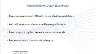 • Em aproximadamente 30% dos casos são intramedulares
• Astrocitomas, ependimomas e Hemangioblastoma
• Em crianças, a região cervical é a mais acometida.
• Frequentemente tumores de baixo grau.
TUMOR INTRAMEDULAR EM CRIANÇA
Dr. Peterson Xavier da Silva
medpeterson@hotmail.com
 