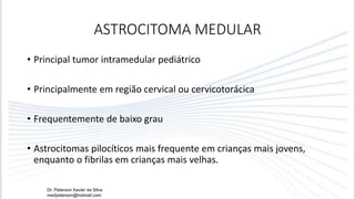 ASTROCITOMA MEDULAR
• Principal tumor intramedular pediátrico
• Principalmente em região cervical ou cervicotorácica
• Frequentemente de baixo grau
• Astrocitomas pilocíticos mais frequente em crianças mais jovens,
enquanto o fibrilas em crianças mais velhas.
Dr. Peterson Xavier da Silva
medpeterson@hotmail.com
 