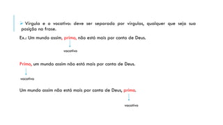  Vírgula e o vocativo: deve ser separado por vírgulas, qualquer que seja sua
posição na frase.
Ex.: Um mundo assim, primo, não está mais por conta de Deus.
Primo, um mundo assim não está mais por conta de Deus.
Um mundo assim não está mais por conta de Deus, primo.
vocativo
vocativo
vocativo
 