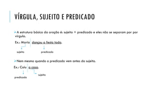 VÍRGULA, SUJEITO E PREDICADO
A estrutura básica da oração é: sujeito + predicado e eles não se separam por por
vírgula.
Ex.: Maria dançou a festa toda.
Nem mesmo quando o predicado vem antes do sujeito.
Ex.: Caiu a casa.
sujeito predicado
predicado
sujeito
 