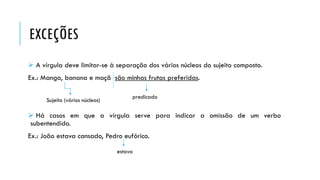 EXCEÇÕES
 A vírgula deve limitar-se à separação dos vários núcleos do sujeito composto.
Ex.: Manga, banana e maçã são minhas frutas preferidas.
 Há casos em que a vírgula serve para indicar a omissão de um verbo
subentendido.
Ex.: João estava cansado, Pedro eufórico.
predicado
Sujeito (vários núcleos)
estava
 