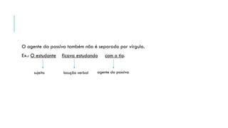 O agente da passiva também não é separado por vírgula.
Ex.: O estudante ficava estudando com o tio.
sujeito locução verbal agente da passiva
 