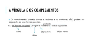 A VÍRGULA E OS COMPLEMENTOS
 Os complementos (objetos diretos e indiretos e os nominais) NÃO podem ser
separados de seus termos regentes.
Ex.: Os líderes religiosos pregam a tolerância a seus seguidores.
sujeito
predicado
Objeto direto Objeto indireto
núcleo
 