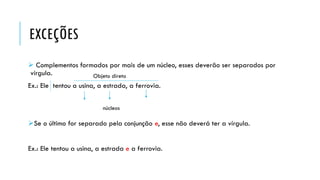 EXCEÇÕES
 Complementos formados por mais de um núcleo, esses deverão ser separados por
vírgula.
Ex.: Ele tentou a usina, a estrada, a ferrovia.
Se o último for separado pela conjunção e, esse não deverá ter a vírgula.
Ex.: Ele tentou a usina, a estrada e a ferrovia.
Objeto direto
núcleos
 