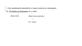 Com complemento pleonástico a vírgula costuma ser empregada.
Ex.: Os dentes do lobisomem, eu os temo.
Objeto direto Objeto direto pleonástico
Os = dentes
 