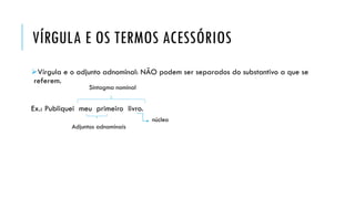 VÍRGULA E OS TERMOS ACESSÓRIOS
Vírgula e o adjunto adnominal: NÃO podem ser separados do substantivo a que se
referem.
Ex.: Publiquei meu primeiro livro.
Sintagma nominal
núcleo
Adjuntos adnominais
 