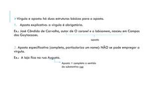 Vírgula e aposto: há duas estruturas básicas para o aposto.
1. Aposto explicativo: a vírgula é obrigatória.
Ex.: José Cândido de Carvalho, autor de O coronel e o lobisomem, nasceu em Campos
dos Goytacazes.
2. Aposto especificativo (completa, particulariza um nome): NÃO se pode empregar a
vírgula.
Ex.: A loja fica na rua Augusta.
aposto
Aposto = completa o sentido
do substantivo rua
 