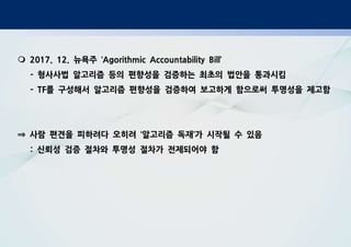 m 2017. 12. 뉴욕주 ‘Agorithmic Accountability Bill’
- 형사사법 알고리즘 등의 편향성을 검증하는 최초의 법안을 통과시킴
- TF를 구성해서 알고리즘 편향성을 검증하여 보고하게 함으로써 투명성을 제고함
⇒ 사람 편견을 피하려다 오히려 ‘알고리즘 독재’가 시작될 수 있음
: 신뢰성 검증 절차와 투명성 절차가 전제되어야 함
 