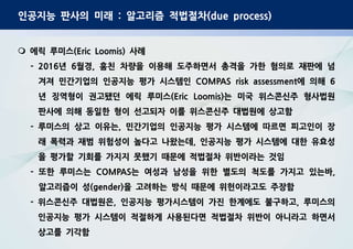 인공지능 판사의 미래 : 알고리즘 적법절차(due process)
m 에릭 루미스(Eric Loomis) 사례
- 2016년 6월경, 훔친 차량을 이용해 도주하면서 총격을 가한 혐의로 재판에 넘
겨져 민간기업의 인공지능 평가 시스템인 COMPAS risk assessment에 의해 6
년 징역형이 권고됐던 에릭 루미스(Eric Loomis)는 미국 위스콘신주 형사법원
판사에 의해 동일한 형이 선고되자 이를 위스콘신주 대법원에 상고함
- 루미스의 상고 이유는, 민간기업의 인공지능 평가 시스템에 따르면 피고인이 장
래 폭력과 재범 위험성이 높다고 나왔는데, 인공지능 평가 시스템에 대한 유효성
을 평가할 기회를 가지지 못했기 때문에 적법절차 위반이라는 것임
- 또한 루미스는 COMPAS는 여성과 남성을 위한 별도의 척도를 가지고 있는바,
알고리즘이 성(gender)을 고려하는 방식 때문에 위헌이라고도 주장함
- 위스콘신주 대법원은, 인공지능 평가시스템이 가진 한계에도 불구하고, 루미스의
인공지능 평가 시스템이 적절하게 사용된다면 적법절차 위반이 아니라고 하면서
상고를 기각함
 