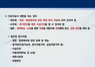 m 인공지능이 재판을 하는 경우
- 대전제 : 법령ㆍ법령해석에 관한 판례 등의 학습이 되어 있어야 함
- 소전제 : 증거판단을 통한 사실인정을 할 수 있어야 함
- 결론 : 판례학습ㆍ논증을 통한 적용을 재판서로 표현해야 하고, 양형 판단을 해야 함
* 필요한 알고리즘
- 법령ㆍ법령해석에 관한 판례 등 학습
- 증거판단(증거능력, 형식적증거력, 실질적증거력 등)
- 사실인정
- 적용(판례학습 및 논증)
- 재판서표현
- 양형판단
 