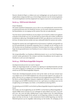 66
Daarom rekende de Regie 5,2 miljoen euro aan vastleggingen aan op de gewone investe-
ringskredieten (uitgavenartikel 533.01) die de Regie financiert met de investeringsdotatie.
De investeringsdotatie werd dus aangewend voor uitgaven waarvoor ze niet bestemd was.
Sectie 24 – FOD Sociale Zekerheid
Project Handicare
Het project Handicare (programma 24.55.2), dat in 2014 werd gelanceerd, moest de direc-
tie-generaal Personen met een Handicap voorzien van een nieuw informaticasysteem voor
het dossierbeheer, ter vervanging van het systeem Tetra dat van 1984 dateerde.
Voor het nieuwe systeem Handicare was een uitgave van in totaal 8,4 miljoen euro gepland,
te betalen in de periode 2014-2017. Een deel daarvan moest echter pas worden vereffend na
de definitieve oplevering. Uiteindelijk betaalde de FOD 7.930.486,95 euro aan facturen aan
de firma. De laatste facturen werden niet meer uitbetaald omdat het systeem niet werkte.
Doordat het systeem niet werd opgeleverd (en de leverancier in gebreke werd gesteld) was
de FOD genoodzaakt de bestaande toepassing Tetra te verlengen om de werking van de
DG Personen met een Handicap te verzekeren. De kosten daarvoor waren 1,4 miljoen euro
hoger dan de geraamde kosten voor Handicare in 2017 (1 miljoen euro volgens de offerte van
de firma).
Het terugverdieneffect van Handicare (efficiëntiewinsten) zou in 2017 bij de begrotings-
controle worden geëvalueerd. Die evaluatie werd door de problemen met de opstart van
Handicare in 2016-2017 nooit uitgevoerd.
Sectie 44 – POD Maatschappelijke Integratie
Interdepartementale provisie voor asiel en migratie
Tijdens de begrotingscontrole 2017 besloot de regering de interdepartementale provisie
voor asiel en migratie te verhogen met 232 miljoen euro. 64 miljoen euro daarvan was be-
stemd voor de POD Maatschappelijke Integratie.
Vanuit deze interdepartementale provisie werd op het einde van het jaar evenwel maar
24,9 miljoen euro aan de POD toegekend voor niet-recurrente uitgaven voor asiel en mi-
gratie. Hiervan was 14,4 miljoen euro bestemd voor de terugbetaling aan de OCMW’s van
het Recht op Maatschappelijke Integratie (uitgekeerde leeflonen), 9,9 miljoen euro voor
de toelagen aan de OCMW’s krachtens de wet van 2 april 1965 en 0,5 miljoen euro voor de
terugbetaling van de Hulpkas voor Ziekte- en Invaliditeitsverzekering (HZIV).
Terugbetaling aan de OCMW’s van het Recht op Maatschappelijke Integratie (uitgekeerde leef-
lonen)
Het krediet voor de terugbetaling aan de OCMW’s van het Recht op Maatschappelijke In-
tegratie (RMI) werd in de loop van 2017 verhoogd van 936,6 miljoen euro naar 1.041,9 mil-
joen euro. Het werd ook bijna volledig benut (1.039,9 miljoen euro). De onderschatting
van het aantal begunstigden bij de opmaak van de begroting verklaart de sterke verho-
ging in de loop van het jaar. In zijn commentaren bij de initiële begroting 2017 had het
Rekenhof gewezen op een mogelijke onderraming van het krediet. De verhoging van de
 