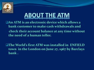 An ATM is an electronic device which allows a
bank customer to make cash withdrawals and
check their account balance at any time without
the need of a human teller.
The World’s first ATM was installed in ENFIELD
town in the London on June 27, 1967 by Barclays
bank .
 