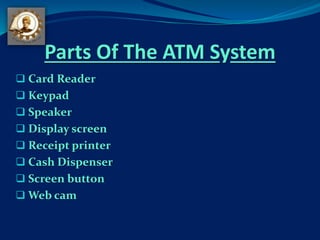 Parts Of The ATM System
 Card Reader
 Keypad
 Speaker
 Display screen
 Receipt printer
 Cash Dispenser
 Screen button
 Web cam
 
