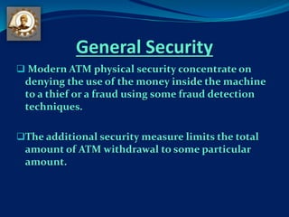 General Security
 Modern ATM physical security concentrate on
denying the use of the money inside the machine
to a thief or a fraud using some fraud detection
techniques.
The additional security measure limits the total
amount of ATM withdrawal to some particular
amount.
 
