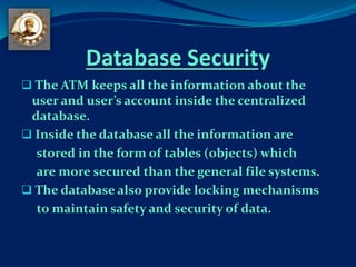 Database Security
 The ATM keeps all the information about the
user and user’s account inside the centralized
database.
 Inside the database all the information are
stored in the form of tables (objects) which
are more secured than the general file systems.
 The database also provide locking mechanisms
to maintain safety and security of data.
 