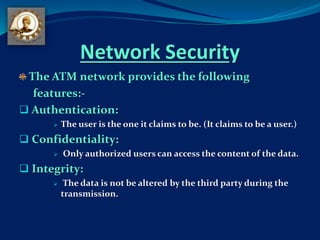 Network Security
The ATM network provides the following
features:-
 Authentication:
 The user is the one it claims to be. (It claims to be a user.)
 Confidentiality:
 Only authorized users can access the content of the data.
 Integrity:
 The data is not be altered by the third party during the
transmission.
 