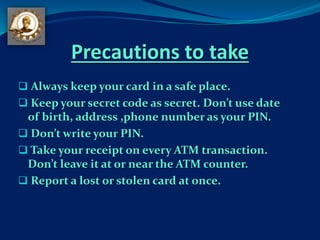 Precautions to take
 Always keep your card in a safe place.
 Keep your secret code as secret. Don’t use date
of birth, address ,phone number as your PIN.
 Don’t write your PIN.
 Take your receipt on every ATM transaction.
Don’t leave it at or near the ATM counter.
 Report a lost or stolen card at once.
 