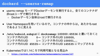 dockerd --userns-remap
36
● userns-remap モードでDockerデーモンを実行すると，全てのコンテナが
非rootユーザで実行される
○ Dockerデーモン自体はrootで実行される
● User Nam...