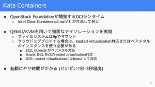 Kata Containers
45
● OpenStack Foundationが開発するOCIランタイム
○ Intel Clear ContainersとrunVとが合流して発足
● QEMU/KVMを用いて強固なアイソレーションを実現
...