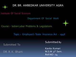 DR. BR. AMBEDKAR UNIVERSITY AGRA
Institute Of Social Sciences
Department Of Social Work
Course :- Indian Labor Problems & Legislations
Topic :- Employee’s State Insurance Act - 1948
Submitted To
DR. R. K. Bharti
Submitted By
Kavita Kumari
M.S.W. 3rd Sem.
Roll NO - 14
 