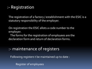 :- Registration
The registration of a factory / establishment with the ESIC is a
statutory responsibility of the employer.
On registration the ESIC allots a code number to the
employer.
The forms for the registration of employees are the
declaration form and return of declaration forms.
:- maintenance of registers
Following registers t be maintained up to date :
Register of employees
 