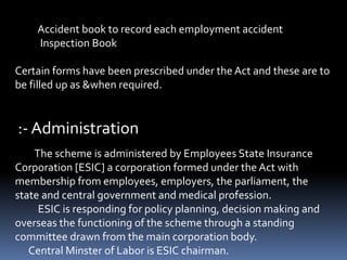 Accident book to record each employment accident
Inspection Book
Certain forms have been prescribed under the Act and these are to
be filled up as &when required.
:- Administration
The scheme is administered by Employees State Insurance
Corporation [ESIC] a corporation formed under the Act with
membership from employees, employers, the parliament, the
state and central government and medical profession.
ESIC is responding for policy planning, decision making and
overseas the functioning of the scheme through a standing
committee drawn from the main corporation body.
Central Minster of Labor is ESIC chairman.
 