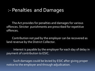 :- Penalties and Damages
The Act provides for penalties and damages for various
offences. Stricter punishments are prescribed for repetitive
offences.
Contribution not pad by the employer can be recovered as
land revenue by the District Collector.
Interest is payable by the employer for each day of delay in
payment of contribution to ESIC.
Such damages could be levied by ESIC after giving proper
notice to the employer and through adjudication.
 