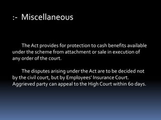 :- Miscellaneous
The Act provides for protection to cash benefits available
under the scheme from attachment or sale in execution of
any order of the court.
The disputes arising under the Act are to be decided not
by the civil court, but by Employees’ Insurance Court.
Aggrieved party can appeal to the High Court within 60 days.
 