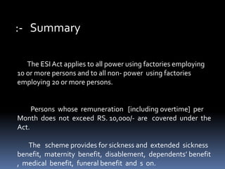 :- Summary
The ESI Act applies to all power using factories employing
10 or more persons and to all non- power using factories
employing 20 or more persons.
Persons whose remuneration [including overtime] per
Month does not exceed RS. 10,000/- are covered under the
Act.
The scheme provides for sickness and extended sickness
benefit, maternity benefit, disablement, dependents’ benefit
, medical benefit, funeral benefit and s on.
 