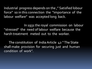 Industrial progress depends on the ,” Satisfied lobour
force” so in this connection the “importance of the
labour welfare” was accepted long back.
In 1931 the royal commission on labour
“stressed” the need of labour welfare because the
harsh treatment meted out to the worker.
The constitution of India Article 42 “The State
shall make provision for securing just and human
condition of work”.
 