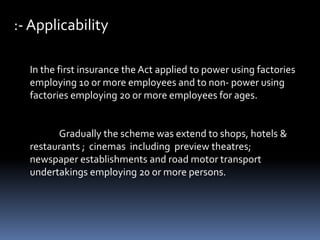 :- Applicability
In the first insurance the Act applied to power using factories
employing 10 or more employees and to non- power using
factories employing 20 or more employees for ages.
Gradually the scheme was extend to shops, hotels &
restaurants ; cinemas including preview theatres;
newspaper establishments and road motor transport
undertakings employing 20 or more persons.
 