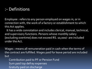 :- Definitions
Employee : refers to any person employed on wages in, or in
connection with, the work of a factory or establishment to which
this Act applies.
It has a wide connotation and includes clerical, manual, technical,
and supervisory functions. Persons whose monthly salary
[excluding overtime] does not exceed RS. 10,000/- are included
under the Act.
Wages : means all remuneration paid in cash when the terms of
the contract are fulfilled. Wages paid for leave period are included
but
Contribution paid to PF or Pension Fund
Sum paid top defray expenses
Gratuity paid on discharge
 