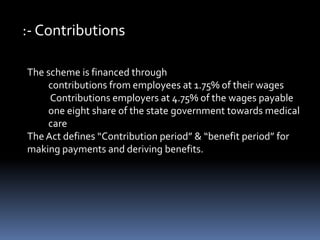 :- Contributions
The scheme is financed through
contributions from employees at 1.75% of their wages
Contributions employers at 4.75% of the wages payable
one eight share of the state government towards medical
care
The Act defines “Contribution period” & “benefit period” for
making payments and deriving benefits.
 