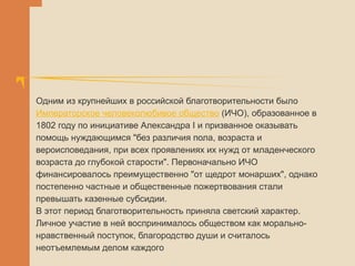 Одним из крупнейших в российской благотворительности было
Императорское человеколюбивое общество (ИЧО), образованное в
1802 году по инициативе Александра I и призванное оказывать
помощь нуждающимся "без различия пола, возраста и
вероисповедания, при всех проявлениях их нужд от младенческого
возраста до глубокой старости". Первоначально ИЧО
финансировалось преимущественно "от щедрот монарших", однако
постепенно частные и общественные пожертвования стали
превышать казенные субсидии.
В этот период благотворительность приняла светский характер.
Личное участие в ней воспринималось обществом как морально-
нравственный поступок, благородство души и считалось
неотъемлемым делом каждого
 