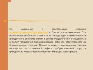 По сравнению с зарубежными странами
уровень развития добровольчества в России достаточно низок. Это
можно отчасти объяснить тем, что на Западе идея взаимопомощи и
гражданского общества лежит в основе общественных отношений, а
в СССР государство позиционировало себя как ответственного за
благосостояние граждан. Однако в связи с сокращением участия
государства в социальной сфере добровольческий труд и
гражданские инициативы приобретают большую популярность.
 