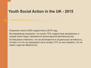 Youth Social Action in the UK - 2015
Опросили около 2000 подростков в 2015 году
Исследования показали, что около 70% подростков занимались и
скорее всего будут заниматься волонтерской деятельностью
Оставшиеся отметили, что не включаются в социальную активность,
потому что это не приходило им в голову. 41% из них сказали, что не
знают, куда им обратиться
 