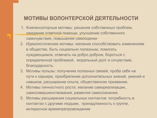 МОТИВЫ ВОЛОНТЕРСКОЙ ДЕЯТЕЛЬНОСТИ
1. Компенсаторные мотивы: решение собственных проблем,
ожидание ответной помощи, улучшение собственного
самочувствия, повышение самооценки
2. Идеалистические мотивы: желание способствовать изменениям
в обществе, быть социально полезным, помогать
нуждающимся, отвечать на добро добром, бороться с
определенной проблемой, моральный долг и сочувствие,
благодарность.
3. Мотивы пользы: получение полезных связей, проба себя на
пути к карьере, приобретение дополнительных знаний, умений и
навыков, расширение опыта, общественное призвание.
4. Мотивы личностного роста: желание самореализации,
самосовершенствования, развития самосознания.
5. Мотивы расширения социальных контактов: потребность в
контактах с другими людьми, принадлежность к группе,
интересное времяпрепровождение
 