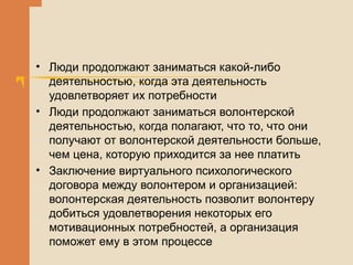 • Люди продолжают заниматься какой-либо
деятельностью, когда эта деятельность
удовлетворяет их потребности
• Люди продолжают заниматься волонтерской
деятельностью, когда полагают, что то, что они
получают от волонтерской деятельности больше,
чем цена, которую приходится за нее платить
• Заключение виртуального психологического
договора между волонтером и организацией:
волонтерская деятельность позволит волонтеру
добиться удовлетворения некоторых его
мотивационных потребностей, а организация
поможет ему в этом процессе
 