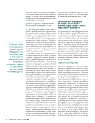 Cuanto más control
tienen las mujeres
sobre los ingresos
del hogar, mayor es
su participación en
la economía, más
niñas se matriculan
en la escuela
secundaria y mayores
son los beneficios
para sus familias,
comunidades y países
en situación de pobreza, marginación y vulnerabilidad;
y que el cambio climático afecta en mayor medida a las
personas y los países que menos han contribuido a él.
Desdelaperspectivadeldesarrollohumano,eldesarrollo
sostenibleencarnalajusticiasocial.
Igualdad de género y empoderamiento
de las mujeres: marcadores vitales
Para que el desarrollo humano llegue a todo el
mundo, la igualdad de género y el empoderamiento
de las mujeres deben ocupar un lugar central.
Cuando se permite a las mujeres trabajar en una
profesión que han elegido, cuando tienen acceso
a servicios financieros y cuando están protegidas
por ley frente a la violencia doméstica, son capaces
de desarrollar al máximo el potencial de sus vidas.
Cuanto más control tienen las mujeres sobre los
ingresos del hogar, mayor es su participación en la
economía, más niñas se matriculan en la escuela
secundaria y mayores son los beneficios para sus
familias, comunidades y países.
La igualdad de género y el empoderamiento de
las mujeres deben examinarse de manera transversal
e integrada. El Objetivo de Desarrollo Sostenible 5
engloba la igualdad de género y el empoderamiento
de todas las mujeres y las niñas y propone metas e
indicadores pertinentes. Sin embargo, la igualdad
de género y el empoderamiento de las mujeres no
deberían limitarse a un único objetivo. El Objetivo de
Desarrollo Sostenible 3 (buena salud y bienestar) y el
Objetivo 4 (educación de calidad) también incluyen
metas centradas en el género. Estos objetivos y metas
tienen un efecto catalizador en la consecución de los
demás Objetivos de Desarrollo Sostenible.
La paridad de los géneros a menudo se confunde
con la igualdad de género. La paridad de los géneros
es una igualdad numérica, mientras que la igualdad de
género se refiere a la relación social entre los hombres
y las mujeres y tiene dimensiones más profundas.
Tomemoselejemplodelaparticipacióndelasmujeres
en los esfuerzos de consolidación de la paz para poner
fin a los conflictos. A veces se invita a representantes
femeninas a las negociaciones para cumplir un
requisito formal de igualdad de participación. Sin
embargo, cuando se empodera a las mujeres para
que participen de manera efectiva, pueden tener una
gran repercusión29
. En el proceso de paz concluido
recientemente en Colombia, un tercio de las personas
participantes en las negociaciones eran mujeres.
Gracias a su labor de presión, los autores de actos de
violencia sexual en el conflicto no pueden optar al
indulto. Las mujeres también abogaron por apoyar
económicamente a las mujeres de las zonas rurales
para llevar a cabo nuevas actividades de desarrollo30
.
Cuando se incluye a las mujeres en el proceso de paz,
aumenta un 20% la probabilidad de lograr un acuerdo
que dure al menos dos años y un 35% la probabilidad
de celebrar un acuerdo que dure al menos 15 años31
.
Comprobar que el progreso
en materia de desarrollo
humano llegue a todo el mundo:
requisitos de evaluación
Los promedios no son adecuados para determinar
si todo el mundo se beneficia del progreso de
en materia de desarrollo humano; es necesario
adoptar un enfoque desglosado. Tampoco tendrá
éxito una evaluación meramente cuantitativa,
sino que también son necesarios los aspectos
cualitativos. Además, han de examinarse los datos
sobre la libertad de agencia, en particular los
relativos a la voz y la rendición de cuentas. Otros
indicadores del bienestar humano pueden ofrecer
información, como el Índice de Progreso Social32
.
Por último, es importante generar y difundir los
datos de manera apropiada, para lo que es preciso
realizar investigaciones, experimentos y consultas
adicionales exhaustivos y establecer alianzas entre
las partes interesadas.
La perspectiva desglosada
Para evaluar si el progreso en materia de desarrollo
humano está llegando a todo el mundo es necesario
desglosar los datos por región, género, zona rural o
urbana, situación socioeconómica, raza y etnia, entre
otros criterios. Los datos desglosados desenmascaran
los promedios y muestran a quiénes se ha pasado por
alto, dónde se encuentran y por qué.
Los obstáculos al desarrollo a menudo se erigen en
torno a líneas grupales. Las personas que presentan
determinadas características, se encuentran en
determinados lugares y tienen determinadas
identidadescarecenmásamenudodeaccesoaservicios
esenciales y oportunidades y están más expuestas a la
discriminación y otras formas de exclusión social.
Para incluir a todo el mundo en el progreso en
materia de desarrollo humano, es preciso identificar
a las personas que se encuentran en situación
de exclusión y marginación y determinar la
profundidad de sus privaciones, a menudo mediante
datos desglosados en los informes nacionales sobre
desarrollo humano. Por ejemplo, el informe nacional
sobre desarrollo humano de Etiopía de 2014
presentó valores del IDH desglosados por región,
el de México de 2010 recogió valores del IDH
desglosados por grupo indígena, y el de Somalia
de 2012 expuso valores del Índice de Pobreza
Multidimensional desglosados por zona (nómada,
94 | INFORME SOBRE DESARROLLO HUMANO 2016
 