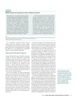 Una evaluación que
combine bienestar con
agencia y participación
a nivel político podría
ofrecer una evaluación
más completa del
desarrollo humano
Las instalaciones sanitarias urbanas ofrecen
mejores servicios de salud que los centros rurales.
La conclusión es que no todo el mundo ni todos los
grupos disfrutan de un desarrollo humano de calidad;
hay diferencias en la calidad de las capacidades
logradas y las oportunidades disponibles.
Datos sobre la libertad de agencia
Aunque la libertad de agencia (freedom of agency)
siempre ha sido un componente esencial del
concepto de desarrollo humano, el Informe sobre
Desarrollo Humano por lo general se ha ocupado
mucho más del bienestar que de la agencia. Así
sucede con el IDH, que no confiere un valor
intrínseco —diferenciado del valor instrumental—
a la libertad de agencia. La omisión se mitiga en
cierta medida con el Índice de Empoderamiento de
Género y otras mediciones conexas, pero la agencia
no es solo una cuestión de género.
Uno de los problemas al evaluar la libertad de
agencia es que es intrínsecamente mucho más difícil
de medir que el bienestar. Sin embargo, se puede
aprender mucho sobre los avances realizados en
el logro de la libertad de agencia (o no) en todo el
mundo sin necesidad de mediciones precisas, lo cual
reviste un interés particular a la hora de examinar
a quién se está dejando atrás y por qué y quién está
más expuesto a quedarse atrás como consecuencia
de las tendencias actuales. Los grupos que sufren
privaciones relativas y absolutas en los resultados a
menudo también experimentan privaciones en las
libertades relacionadas con la voz, la participación y
los procesos.
El alcance de la agencia y la participación de que
disfrutan los distintos grupos puede cambiar. En
ocasiones, los avances en la tecnología, los regímenes
gubernamentales, las estructuras económicas y los
marcos jurídicos afectan a la libertad de agencia.
En general, existe una relación positiva entre el
bienestar (medido por el IDH) y la agencia y la
participación (medidas por el indicador de voz y
rendición de cuentas del Banco Mundial; cuadro 3.5).
Sin embargo, es posible que un país tenga un elevado
IDH y una baja puntuación en el índice de voz
y rendición de cuentas (gráfico  3.3). Lo anterior
apoya la idea de que los dos indicadores, si bien no se
correlacionan de manera perfecta, se complementan.
En otras palabras, las sociedades pueden alcanzar un
elevado promedio de libertad de bienestar personal
sin hacer efectiva la libertad de agencia. Para que el
desarrollo humano llegue a todo el mundo en sus
diversos aspectos, es preciso aumentar esta libertad.
Una evaluación que combine bienestar con agencia
y participación a nivel político podría ofrecer una
evaluación más completa del desarrollo humano.
Un aspecto de la libertad de agencia es el grado de
agencia (o capacidad para actuar) de las mujeres y el
grado en que estas son capaces de tomar decisiones que
afectan a sus vidas. Esta idea reviste una importancia
crucial desde la perspectiva del desarrollo humano,
peroresultadifícildecaptarcuantitativamenteentodas
sus dimensiones. Una dimensión que sí se puede medir
es la participación de las mujeres en la vida política y
la toma de decisiones de su país, que se mide a partir
de la proporción de mujeres que ocupan escaños en
el parlamento nacional. (Este indicador se incluye en
el Índice de Desigualdad de Género). Al arrojar luz
CUADRO 3.4
Métodos de puntuación en pruebas para evaluar la calidad de la educación
Más de 60 países y otros sistemas educativos participan
enelEstudioInternacionaldeTendenciasenMatemáticas
y Ciencias, que abarca las matemáticas y las ciencias, y
55 sistemas educativos participaron en la ronda de 2011
del Estudio Internacional de Progreso en Comprensión
Lectora1
. En 2015, el Programa para la Evaluación
Internacional de Alumnos (PISA) de la Organización para
la Cooperación y el Desarrollo Económicos se llevó a
cabo en 72 países y economías, principalmente países
industrializados y de ingresos medianos. Otras iniciativas
son el Consorcio de África Meridional y Oriental para la
Supervisión de la Calidad de la Educación, integrado por
16 países, y el Laboratorio Latinoamericano de Evaluación
de la Calidad de la Educación, formado por 15 países.
Cabepreguntarsesiestaspruebasinternacionales
ofrecen una evaluación útil de la calidad de los
resultados educativos en un país o si siguen siendo
principalmente una herramienta que mide lo bien que
han aprendido los estudiantes un plan de estudios.
El informe PISA es el único que utiliza pruebas que
no están directamente relacionadas con los planes
de estudios. Las puntuaciones nacionales de dicho
informe son promedios y, por tanto, ocultan las
variaciones dentro de un país. La evaluación del
informe PISA y el Laboratorio Latinoamericano ofrecen
información más detallada sobre la distribución, como
los cuartiles, y sobre las desviaciones típicas y las
puntuaciones por quintil de ingresos de los padres.
Nota
1. Sitio web del Estudio Internacional de Tendencias en Matemáticas y Ciencias del Departamento de Educación de los Estados Unidos (https://nces.ed.gov/timss/) y sitio
web del Estudio Internacional de Progreso en Comprensión Lectora (https://nces.ed.gov/surveys/pirls/).
Fuente: Oficina del Informe sobre Desarrollo Humano.
Capítulo 3  Llegar a todo el mundo: cuestiones analíticas y de evaluación | 97
 