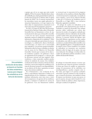 Una verdadera
revolución de los datos
se basaría en fuentes
de datos existentes y
nuevas para integrar
las estadísticas en la
toma de decisiones
o grupos que tal vez no sepan que están siendo
vigilados. El Foro Económico Mundial obtuvo datos
de LindkedIn para añadir granularidad al análisis de
la educación terciaria de su informe sobre el capital
humano de 201649
. En el contexto internacional,
los macrodatos tienen una amplia aplicación en
situaciones humanitarias y en lo que respecta a los
datos sobre el comportamiento comunitario en el
marco de la ejecución de programas y proyectos.
En 2013, el Grupo de Alto Nivel del Secretario
General de las Naciones Unidas sobre el Desarrollo
Sostenible hizo un llamamiento en favor de una
revolución de los datos para el desarrollo sostenible
a través de una nueva iniciativa internacional
destinada a mejorar la calidad de las estadísticas y la
información a disposición de la ciudadanía50
. Pidió
a las partes interesadas que aprovechasen las nuevas
tecnologías, la colaboración abierta distribuida
(crowdsourcing) y la mejora de la conectividad
para empoderar a las personas proporcionándoles
información sobre los avances realizados en relación
con las metas de los Objetivos de Desarrollo
Sostenible. Sostenía que la mejora de los datos y
las estadísticas ayudaría a los gobiernos a hacer
un seguimiento de los progresos y a velar por que
las decisiones tuvieran una base empírica. Estas
estadísticas y datos mejorados también pueden
reforzar la rendición de cuentas. Una verdadera
revolución de los datos se basaría en fuentes de datos
existentes y nuevas para integrar las estadísticas en la
toma de decisiones, promover una disponibilidad y
un uso abiertos de los datos y garantizar un mayor
apoyo a los sistemas estadísticos.
En el llamamiento a una revolución de los
datos es especialmente importante el énfasis en el
empoderamiento de los ciudadanos y ciudadanas
mediante información, entre otras cosas a través
de la transparencia y la apertura de las estadísticas
oficiales y mediante la rendición de cuentas de
los gobiernos. Con este llamamiento también
se reconoció que la trayectoria de los progresos
relacionados con las estadísticas oficiales disponibles
a nivel internacional era inadecuada y necesitaba un
nuevo impulso, a pesar de los esfuerzos llevados
a cabo por el Consorcio de Estadísticas para el
Desarrollo en el Siglo  XXI y otras iniciativas
bilaterales, regionales y mundiales.
El enfoque de cuadros de indicadores se ha
generalizado como planteamiento para medir los
resultados en materia de desarrollo. Este enfoque
presenta tablas codificadas por colores que
muestran los niveles y los progresos realizados por
la humanidad en diversos indicadores de desarrollo
y puede resultar eficaz para presentar datos sobre
bienestar. La presente edición del Informe sobre
Desarrollo Humano experimenta con dos cuadros
de indicadores, uno sobre los aspectos ambientales,
económicos y sociales del desarrollo sostenible y otro
sobre la igualdad de género y el empoderamiento de
las mujeres (véase el Anexo estadístico). Los cuadros
de indicadores no transmiten una conclusión
definitiva sobre los logros de los países, sino una
mera indicación. Sin embargo, si resultan útiles, los
cuadros de indicadores podrían extenderse a otros
ámbitos del desarrollo humano.
*  *  *
El enfoque de desarrollo humano reconoce que
las decisiones que toman las personas constituyen
la forma que tienen de cumplir sus aspiraciones,
aunque las pretensiones de los individuos son
interdependientes y pueden competir entre sí.
Por tanto, para lograr en la práctica resultados
universales es preciso examinar no solo el modo en
que se toman las decisiones, sino también la forma
de mejorar esas decisiones no para unos pocos, ni
para la mayoría, sino para todo el mundo. Es a este
respecto donde las políticas cobran importancia,
tema que se analiza en el capítulo 4.
102 | INFORME SOBRE DESARROLLO HUMANO 2016
 