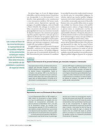 Las cuotas en favor de
las minorías étnicas y
la representación de
los pueblos indígenas
en los parlamentos
constituyen medios
no solo de fomentar la
libre determinación,
sino también de dar
visibilidad a cuestiones
de especial interés
En primer lugar, en el caso de algunos grupos
vulnerables, como las minorías étnicas y las personas
con discapacidad, la no discriminación y otros
derechos están garantizados en las constituciones
y otros instrumentos jurídicos. Del mismo modo,
a menudo existen disposiciones especiales que
protegen a los pueblos indígenas, como en Canadá
y Nueva Zelandia. Sin embargo, en muchos casos
faltan mecanismos eficaces para hacer efectiva su
plena igualdad ante la ley. Las comisiones nacionales
de derechos humanos o las comisiones para grupos
específicos pueden supervisar y velar por que no se
vulneren los derechos de estos grupos, algunos de lo
cuales no se consideran marginados en muchos países.
Solo cinco reconocen los derechos de las personas
lesbianas, gais, bisexuales, transgénero e intersexuales
(cuadro 4.9; véase también el capítulo 2).
En segundo lugar, es necesario reconocer la especial
identidad y situación de los grupos marginados,
como las minorías étnicas o los pueblos indígenas.
Así, puesto que el reconocimiento del derecho a la
libre determinación pone claramente de manifiesto
la necesidad de protección, resulta crucial reconocer
ese derecho para las comunidades indígenas. La
relación especial que muchos pueblos indígenas
mantienen con la tierra también ha de reconocerse,
y las medidas encaminadas a promover el desarrollo
humano entre estos pueblos deben tener en cuenta
esta realidad. Las minorías étnicas y los pueblos
indígenas poseen culturas y lenguas distintas que
es preciso tomar en consideración a la hora de
ampliar el acceso a los establecimientos de salud y las
oportunidades educativas. Al impartir educación en
su idioma materno no solo se reconoce la importancia
de las distintas lenguas nativas, sino que también se
potencia su aprendizaje entre los niños y niñas.
En tercer lugar, debe garantizarse la participación
efectiva de los grupos desfavorecidos en los procesos
que determinan sus vidas. Así, las cuotas en favor
de las minorías étnicas y los pueblos indígenas en
los parlamentos constituyen un medio no solo de
fomentar la libre determinación, sino también de
ayudarlos a poner de manifiesto sus reivindicaciones.
Algunos pueblos indígenas disponen de sus propios
CUADRO 4.9
Superar la discriminación de las personas lesbianas, gais, bisexuales, transgénero e intersexuales
Parasuperarladiscriminaciónyelmaltratodelaspersonas
lesbianas, gais, bisexuales, transgénero e intersexuales
(LGBTI)senecesitaunmarcojurídicoquepermitadefender
los derechos humanos correspondientes. Cuando se
criminaliza a las personas LGBTI, se las discrimina de
forma generalizada. En los países en los que no existe una
tolerancia jurídica básica hacia estos grupos apenas hay
espacio para una defensa basada en el principio de no
discriminación: la principal protección consiste en que las
personas LGBTI nieguen su preferencia sexual. Es preciso
poner en marcha campañas de sensibilización en los
hogares, las comunidades, las escuelas y los lugares de
trabajoconelfindefacilitarlaaceptación.Lanoaceptación
enloshogaresamenudohacequelosadolescenteshuyan
o vaguen sin rumbo y fomenta el acoso en las escuelas y
la discriminación en la contratación. Los centros de ayuda,
los teléfonos de asistencia y los grupos de mentoría
pueden atender a esta comunidad.
Fuente: Oficina del Informe sobre Desarrollo Humano.
CUADRO 4.10
Representación maorí en el Parlamento de Nueva Zelandia
La Ley de Representación Maorí de 1867 estableció un
doble sistema de circunscripción en Nueva Zelandia,
en el que los parlamentarios son elegidos entre dos
conjuntos de circunscripciones uninominales, una
para las personas de descendencia maorí y otra para
las de descendencia europea, hoy conocidas como
circunscripciones generales. En 1975 se modificó la ley
para implantar una opción electoral maorí, que reconocía
a los electores de esta descendencia el derecho a optar
porinscribirseenlacircunscripciónmaoríoenlageneral.
La reforma electoral de la década de 1990 afectó a
la representación maorí de dos formas. En primer lugar,
permitió que el número de circunscripciones maoríes,
quehabíasidosiemprecuatrodesde1867,variasehacia
arriba o hacia abajo en función del número de votantes
de descendencia maorí que decidiesen inscribirse para
votar en esas circunscripciones. En segundo lugar,
estableció la representación proporcional, que permitía
elegir a maoríes y otros grupos de entre las listas de
los partidos. Esta medida dio lugar a la elección de
maoríes entre una variedad más amplia de partidos
políticos y se tradujo en un número mucho más elevado
de diputados maoríes en el Parlamento (actualmente
25 del total de 121 diputados).
Fuente: Edwards 2015; Forbes 2015.
120 | INFORME SOBRE DESARROLLO HUMANO 2016
 