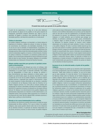 CONTRIBUCIÓN ESPECIAL
El mundo tiene mucho que aprender de los pueblos indígenas
A partir de mis experiencias a lo largo de la vida como defensora
de los derechos de algunos de los pueblos en más grave situación de
marginación, permítanme compartir elementos que, según lo que he
aprendido, he llegado a considerar como esenciales para el logro de
sociedades pacíficas y del desarrollo sostenible en un mundo plural.
Celebrar la diversidad
Los pueblos indígenas contribuyen a la diversidad y su historia destaca la
importancia de revitalizar y celebrar las culturas, la música, los idiomas,
los conocimientos, las tradiciones y las identidades ancestrales. Al vivir
en una era en la que la xenofobia, el fundamentalismo, el populismo y el
racismo están en auge en muchas partes del mundo, las celebraciones y los
mensajes positivos sobre el valor de la diversidad pueden contribuir a luchar
contra los estereotipos negativos, el racismo y la discriminación y fomentar
en cambio la tolerancia, la innovación y la coexistencia pacífica entre los
pueblos. Esto es esencial para salvaguardar la creencia inherente en la igual
valía de todos los seres humanos, que aparece reflejada en los principios
fundamentales de la Declaración Universal de Derechos Humanos.
Adoptar medidas especiales para garantizar la igualdad y luchar
contra la discriminación
El mundo es actualmente más desigual que nunca; sin embargo, cada
vez se reconoce más la importancia crucial de corregir las desigualdades
sistemáticas si se quiere lograr el desarrollo sostenible. Para acabar
con las desigualdades, el primer paso es derogar las políticas y
leyes discriminatorias que siguen existiendo en muchos países y que
impiden que determinados grupos de personas desarrollen al máximo
su potencial. En el caso de los pueblos indígenas, es necesario adoptar
medidas positivas o especiales para superar la discriminación y lograr
de manera progresiva la plena efectividad de sus derechos, recalcados
en la Declaración de las Naciones Unidas sobre los Derechos de los
Pueblos Indígenas (artículo 21.2). Entre ellas se incluyen medidas para
salvaguardar los valores e identidades culturales de los pueblos indígenas
(artículo 8.2) o garantizar el acceso a la educación en sus propios idiomas
(artículo 14). Además, la no discriminación de los pueblos indígenas está
estrechamente relacionada con el derecho a la libre determinación y a la
integridad cultural. Estos principios deben promoverse en el contexto de
la consecución de la meta 16b de la Agenda 2030, orientada a promover y
aplicar leyes y políticas no discriminatorias.
Ahondar en las causas fundamentales de los conflictos
Los conflictos y las injusticias no podrán solucionarse sin atajar las causas
fundamentales de dichos conflictos. Por lo que se refiere a los pueblos
indígenas, estas causas guardan relación sobre todo con las violaciones
de sus derechos humanos, en particular los derechos relacionados con
sus tierras, territorios y recursos. En todo el mundo, los pueblos indígenas
sufren cada vez mayor militarización, conflictos armados, desplazamientos
forzosos u otros conflictos relacionados con sus tierras, que han adquirido
cada vez más valor en vista de la globalización y la búsqueda continua
de extracción de recursos. Los defensores de los derechos humanos
indígenas y el medio ambiente, que se movilizan para proteger sus
derechos, se enfrentan a amenazas de muerte, acoso, criminalización
y matanzas. Según un informe de Oxfam, el 41% de los asesinatos
de defensores de derechos humanos en América Latina estaban
relacionados con la defensa del medio ambiente, la tierra, el territorio
y los pueblos indígenas. Por tanto, la primera medida esencial que hay
que tomar para prevenir el conflicto y garantizar el desarrollo pacífico es
proteger, promover y asegurar los derechos básicos de todas las personas,
incluido su consentimiento libre, previo e informado a las actividades de
desarrollo que tienen lugar en sus tierras. A este respecto resulta esencial
el Objetivo 16 de la Agenda 2030, relativo a la construcción de sociedades
pacíficas e instituciones eficaces sólidas. En particular, el énfasis en la
transparencia, el estado de derecho y la igualdad de acceso a la justicia
serán fundamentales para garantizar la rendición de cuentas en relación
con los derechos de todas las personas.
Incorporar la voz, la visión del mundo y el poder de los pueblos
indígenas
Los pueblos indígenas han pedido que sus derechos estén representados
en la mesa de negociación y que se les otorgue voz y voto en los procesos
decisorios. “Nada sobre nosotros sin nosotros” es uno de los lemas
que se están repitiendo. En virtud del artículo 7 de la Declaración de
las Naciones Unidas sobre los Derechos de los Pueblos Indígenas, los
pueblos indígenas tienen el derecho colectivo a vivir en libertad, paz y
seguridad como pueblos distintos. Además, en las sociedades que han
salido de un conflicto, los Estados deben garantizar la participación de los
pueblos indígenas a través de sus propias instituciones representativas
en las negociaciones de paz, la consolidación y el mantenimiento de la
paz, la asistencia humanitaria y los procesos de reconciliación. Al reforzar
las instituciones propias y los sistemas de gobernanza de los pueblos
indígenas y garantizar su inclusión en los procesos decisorios esenciales
a nivel local, nacional y mundial, es posible encontrar soluciones justas a
los conflictos y atajar las causas estructurales fundamentales que dieron
lugar a dichos conflictos. Los pueblos indígenas también pueden contribuir
a los procesos de paz con su sabiduría y sus planteamientos ancestrales
en lo que se refiere a la reconciliación y la paz. La concepción indígena de
la reconciliación a menudo va más allá de las soluciones jurídicas y presta
una atención esencial al perdón, la coexistencia y la armonía, que pueden
ser inspiradores en una situación de conflicto que, de otro modo, tal vez se
eternizaría. El mundo tiene mucho que aprender de los pueblos indígenas
en lo que respecta a la búsqueda de la paz y el desarrollo en un mundo
plural, como el mundo en que vivimos.
Mirna Cunningham Kain
Nicaragüense del pueblo misquito, activista de los derechos de los pueblos indígenas y
ex Presidenta del Foro Permanente de las Naciones Unidas para las Cuestiones Indígenas
Capítulo 4  Atender a las personas en situación de exclusión: opciones de política nacionales | 121
 
