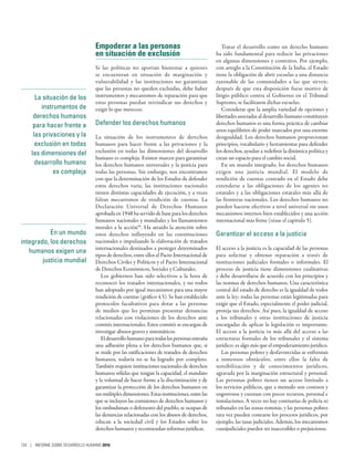 En un mundo
integrado, los derechos
humanos exigen una
justicia mundial
Empoderar a las personas
en situación de exclusión
Si las políticas no aportan bienestar a quienes
se encuentran en situación de marginación y
vulnerabilidad y las instituciones no garantizan
que las personas no queden excluidas, debe haber
instrumentos y mecanismos de reparación para que
estas personas puedan reivindicar sus derechos y
exigir lo que merecen.
Defender los derechos humanos
La situación de los instrumentos de derechos
humanos para hacer frente a las privaciones y la
exclusión en todas las dimensiones del desarrollo
humano es compleja. Existen marcos para garantizar
los derechos humanos universales y la justicia para
todas las personas. Sin embargo, nos encontramos
con que la determinación de los Estados de defender
estos derechos varía, las instituciones nacionales
tienen distintas capacidades de ejecución, y a veces
faltan mecanismos de rendición de cuentas. La
Declaración Universal de Derechos Humanos
aprobadaen1948haservidodebaseparalosderechos
humanos nacionales y mundiales y los llamamientos
morales a la acción94
. Ha atraído la atención sobre
estos derechos influyendo en las constituciones
nacionales e impulsando la elaboración de tratados
internacionales destinados a proteger determinados
tipos de derechos, entre ellos el Pacto Internacional de
Derechos Civiles y Políticos y el Pacto Internacional
de Derechos Económicos, Sociales y Culturales.
Los gobiernos han sido selectivos a la hora de
reconocer los tratados internacionales, y no todos
han adoptado por igual mecanismos para una mayor
rendición de cuentas (gráfico 4.5). Se han establecido
protocolos facultativos para dotar a las personas
de medios que les permitan presentar denuncias
relacionadas con violaciones de los derechos ante
comités internacionales. Estos comités se encargan de
investigar abusos graves y sistemáticos.
Eldesarrollohumanoparatodaslaspersonasentraña
una adhesión plena a los derechos humanos que, si
se mide por las ratificaciones de tratados de derechos
humanos, todavía no se ha logrado por completo.
También requiere instituciones nacionales de derechos
humanos sólidas que tengan la capacidad, el mandato
y la voluntad de hacer frente a la discriminación y de
garantizar la protección de los derechos humanos en
susmúltiplesdimensiones.Estasinstituciones,entrelas
que se incluyen las comisiones de derechos humanos y
los ombudsman o defensores del pueblo, se ocupan de
las denuncias relacionadas con los abusos de derechos,
educan a la sociedad civil y los Estados sobre los
derechos humanos y recomiendan reformas jurídicas.
Tratar el desarrollo como un derecho humano
ha sido fundamental para reducir las privaciones
en algunas dimensiones y contextos. Por ejemplo,
con arreglo a la Constitución de la India, el Estado
tiene la obligación de abrir escuelas a una distancia
razonable de las comunidades a las que sirven;
después de que esta disposición fuese motivo de
litigio público contra el Gobierno en el Tribunal
Supremo, se facilitaron dichas escuelas.
Considerar que la amplia variedad de opciones y
libertades asociadas al desarrollo humano constituyen
derechos humanos es una forma práctica de cambiar
unos equilibrios de poder marcados por una enorme
desigualdad. Los derechos humanos proporcionan
principios, vocabulario y herramientas para defender
los derechos, ayudan a redefinir la dinámica política y
crean un espacio para el cambio social.
En un mundo integrado, los derechos humanos
exigen una justicia mundial. El modelo de
rendición de cuentas centrado en el Estado debe
extenderse a las obligaciones de los agentes no
estatales y a las obligaciones estatales más allá de
las fronteras nacionales. Los derechos humanos no
pueden hacerse efectivos a nivel universal sin unos
mecanismos internos bien establecidos y una acción
internacional más firme (véase el capítulo 5).
Garantizar el acceso a la justicia
El acceso a la justicia es la capacidad de las personas
para solicitar y obtener reparación a través de
instituciones judiciales formales o informales. El
proceso de justicia tiene dimensiones cualitativas
y debe desarrollarse de acuerdo con los principios y
las normas de derechos humanos. Una característica
central del estado de derecho es la igualdad de todos
ante la ley; todas las personas están legitimadas para
exigir que el Estado, especialmente el poder judicial,
proteja sus derechos. Así pues, la igualdad de acceso
a los tribunales y otras instituciones de justicia
encargadas de aplicar la legislación es importante.
El acceso a la justicia va más allá del acceso a las
estructuras formales de los tribunales y el sistema
jurídico; es algo más que el empoderamiento jurídico.
Las personas pobres y desfavorecidas se enfrentan
a inmensos obstáculos, entre ellos la falta de
sensibilización y de conocimientos jurídicos,
agravada por la marginación estructural y personal.
Las personas pobres tienen un acceso limitado a
los servicios públicos, que a menudo son costosos y
engorrosos y cuentan con pocos recursos, personal e
instalaciones. A veces no hay comisarías de policía ni
tribunales en las zonas remotas, y las personas pobres
rara vez pueden costearse los procesos jurídicos, por
ejemplo, las tasas judiciales. Además, los mecanismos
cuasijudiciales pueden ser inaccesibles o prejuiciosos.
La situación de los
instrumentos de
derechos humanos
para hacer frente a
las privaciones y la
exclusión en todas
las dimensiones del
desarrollo humano
es compleja
130 | INFORME SOBRE DESARROLLO HUMANO 2016
 