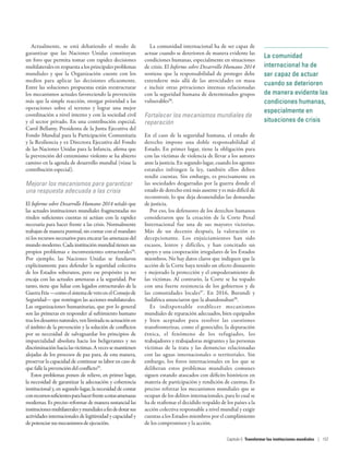 La comunidad
internacional ha de
ser capaz de actuar
cuando se deterioren
de manera evidente las
condiciones humanas,
especialmente en
situaciones de crisis
Actualmente, se está debatiendo el modo de
garantizar que las Naciones Unidas constituyan
un foro que permita tomar con rapidez decisiones
multilaterales en respuesta a los principales problemas
mundiales y que la Organización cuente con los
medios para aplicar las decisiones eficazmente.
Entre las soluciones propuestas están reestructurar
los mecanismos actuales favoreciendo la prevención
más que la simple reacción, otorgar prioridad a las
operaciones sobre el terreno y lograr una mejor
coordinación a nivel interno y con la sociedad civil
y el sector privado. En una contribución especial,
Carol Bellamy, Presidenta de la Junta Ejecutiva del
Fondo Mundial para la Participación Comunitaria
y la Resiliencia y ex Directora Ejecutiva del Fondo
de las Naciones Unidas para la Infancia, afirma que
la prevención del extremismo violento se ha abierto
camino en la agenda de desarrollo mundial (véase la
contribución especial).
Mejorar los mecanismos para garantizar
una respuesta adecuada a las crisis
El Informe sobre Desarrollo Humano 2014 señaló que
las actuales instituciones mundiales fragmentadas no
rinden suficientes cuentas ni actúan con la rapidez
necesaria para hacer frente a las crisis. Normalmente
trabajan de manera puntual, sin contar con el mandato
ni los recursos necesarios para encarar las amenazas del
mundo moderno. Cada institución mundial tienen sus
propios problemas e inconvenientes estructurales94
.
Por ejemplo, las Naciones Unidas se fundaron
explícitamente para defender la seguridad colectiva
de los Estados soberanos, pero ese propósito ya no
encaja con las actuales amenazas a la seguridad. Por
tanto, tiene que lidiar con legados estructurales de la
GuerraFría—comoelsistemadevetoenelConsejode
Seguridad— que restringen las acciones multilaterales.
Las organizaciones humanitarias, que por lo general
son las primeras en responder al sufrimiento humano
traslosdesastresnaturales,venlimitadasuactuaciónen
el ámbito de la prevención y la solución de conflictos
por su necesidad de salvaguardar los principios de
imparcialidad absoluta hacia los beligerantes y no
discriminaciónhacialasvíctimas.Avecessemantienen
alejadas de los procesos de paz para, de esta manera,
preservar la capacidad de continuar su labor en caso de
que falle la prevención del conflicto95
.
Estos problemas ponen de relieve, en primer lugar,
la necesidad de garantizar la adecuación y coherencia
institucional y, en segundo lugar, la necesidad de contar
conrecursossuficientesparahacerfrenteaestasamenazas
modernas. Es preciso reformar de manera sustancial las
institucionesmultilateralesymundialesafindedotarsus
actividades internacionales de legitimidad y capacidad y
depotenciarsusmecanismosdeejecución.
La comunidad internacional ha de ser capaz de
actuar cuando se deterioren de manera evidente las
condiciones humanas, especialmente en situaciones
de crisis. El Informe sobre Desarrollo Humano 2014
sostiene que la responsabilidad de proteger debe
extenderse más allá de las atrocidades en masa
e incluir otras privaciones intensas relacionadas
con la seguridad humana de determinados grupos
vulnerables96
.
Fortalecer los mecanismos mundiales de
reparación
En el caso de la seguridad humana, el estado de
derecho impone una doble responsabilidad al
Estado. En primer lugar, tiene la obligación para
con las víctimas de violencia de llevar a los autores
ante la justicia. En segundo lugar, cuando los agentes
estatales infringen la ley, también ellos deben
rendir cuentas. Sin embargo, es precisamente en
las sociedades desgarradas por la guerra donde el
estado de derecho está más ausente y es más difícil de
reconstruir, lo que deja desatendidas las demandas
de justicia.
Por eso, los defensores de los derechos humanos
consideraron que la creación de la Corte Penal
Internacional fue una de sus mayores victorias.
Más de un decenio después, la valoración es
decepcionante. Los enjuiciamientos han sido
escasos, lentos y difíciles, y han concitado un
apoyo y una cooperación irregulares de los Estados
miembros. No hay datos claros que indiquen que la
acción de la Corte haya tenido un efecto disuasorio
y mejorado la protección y el empoderamiento de
las víctimas. Al contrario, la Corte se ha topado
con una fuerte resistencia de los gobiernos y de
las comunidades locales97
. En 2016, Burundi y
Sudáfrica anunciaron que la abandonaban98
.
Es indispensable establecer mecanismos
mundiales de reparación adecuados, bien equipados
y bien aceptados para resolver las cuestiones
transfronterizas, como el genocidio, la depuración
étnica, el fenómeno de los refugiados, los
trabajadores y trabajadoras migrantes y las personas
víctimas de la trata y las denuncias relacionadas
con las aguas internacionales o territoriales. Sin
embargo, los foros internacionales en los que se
deliberan estos problemas mundiales comunes
siguen estando atascados con déficits históricos en
materia de participación y rendición de cuentas. Es
preciso reforzar los mecanismos mundiales que se
ocupan de los delitos internacionales, para lo cual se
ha de reafirmar el decidido respaldo de los países a la
acción colectiva responsable a nivel mundial y exigir
cuentas a los Estados miembros por el cumplimiento
de los compromisos y la acción.
Capítulo 5  Transformar las instituciones mundiales | 157
 